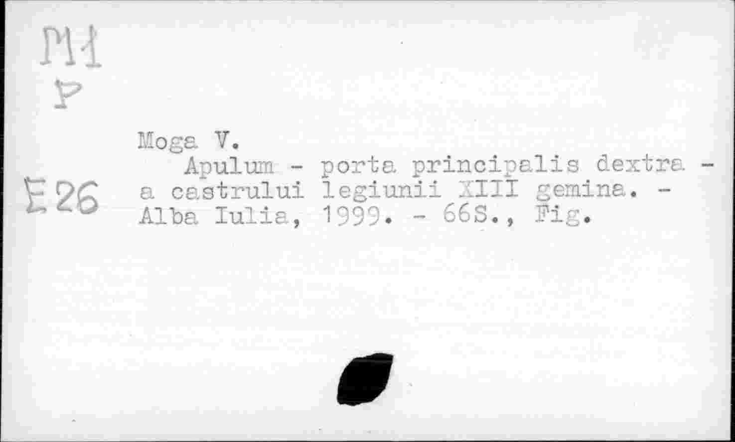 ﻿Е26
Moga V.
Apulum - porta principalis dextra -a castrului legiunii XIII gemina. -Alla Iulia, 1999. - 66S., Fig.